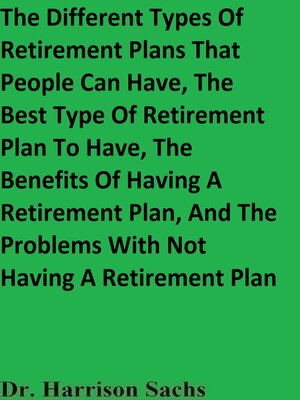 cover image of The Different Types of Retirement Plans That People Can Have, the Best Type of Retirement Plan to Have, the Benefits of Having a Retirement Plan, and the Problems With Not Having a Retirement Plan